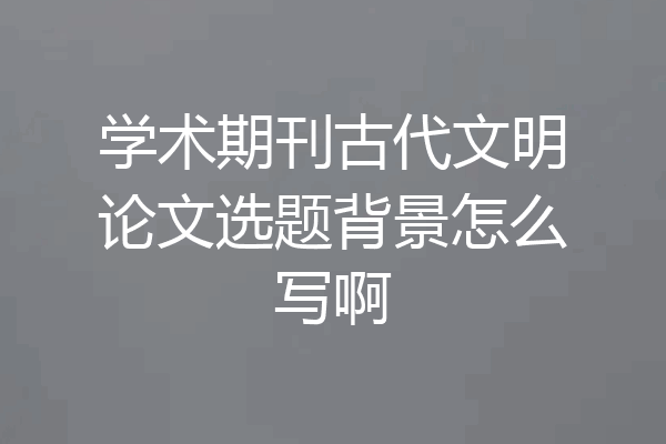 学术期刊古代文明论文选题背景怎么写啊