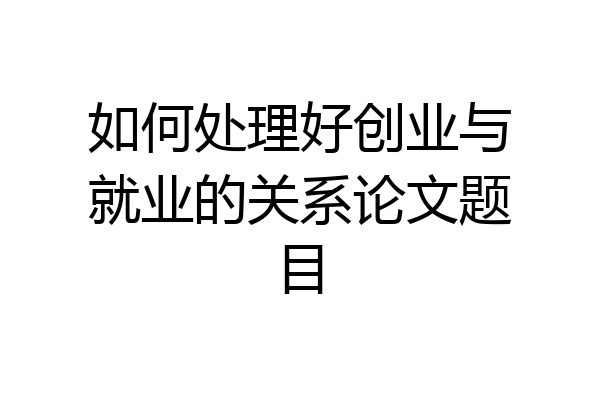 如何处理好创业与就业的关系论文题目