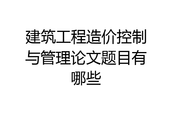 建筑工程造价控制与管理论文题目有哪些