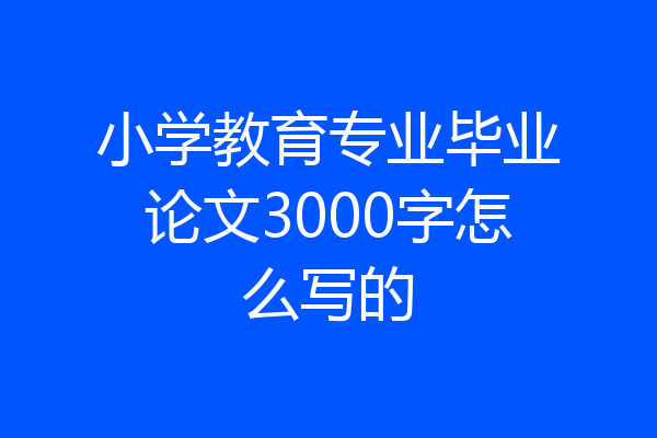 小学教育专业毕业论文3000字怎么写的