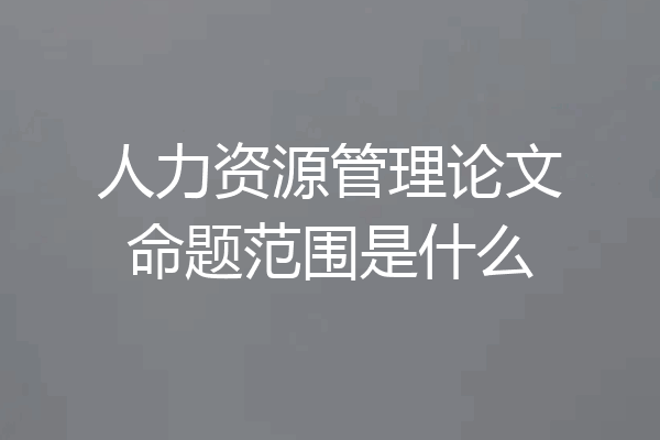人力资源管理论文命题范围是什么
