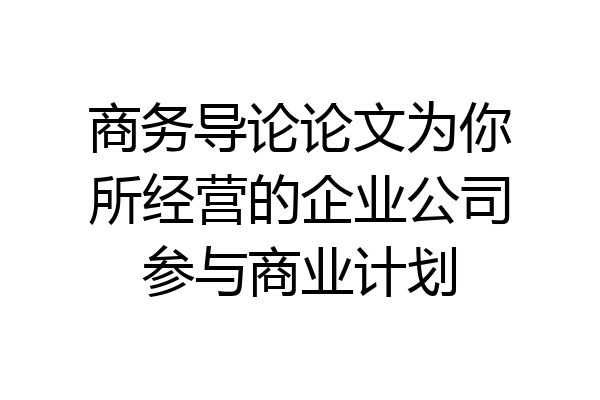 商务导论论文为你所经营的企业公司参与商业计划