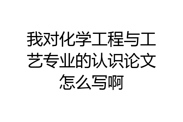 我对化学工程与工艺专业的认识论文怎么写啊