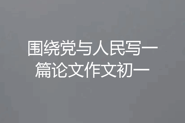 围绕党与人民写一篇论文作文初一