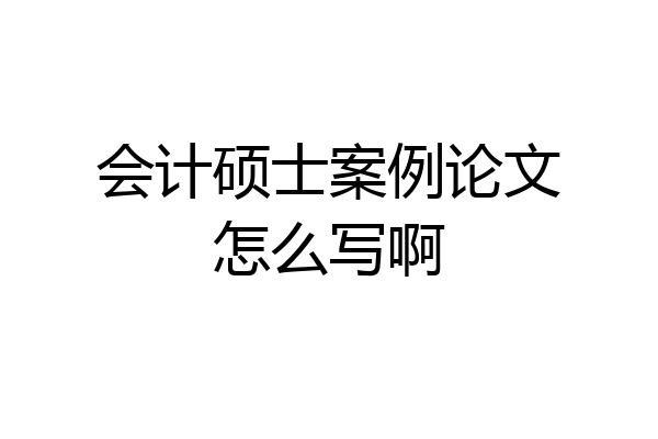 会计硕士案例论文怎么写啊