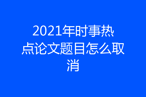 2021年时事热点论文题目怎么取消