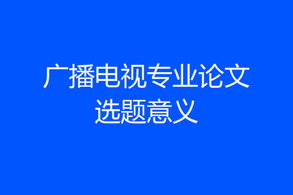 广播电视专业论文选题意义