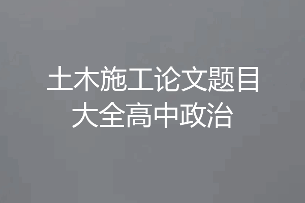 土木施工论文题目大全高中政治