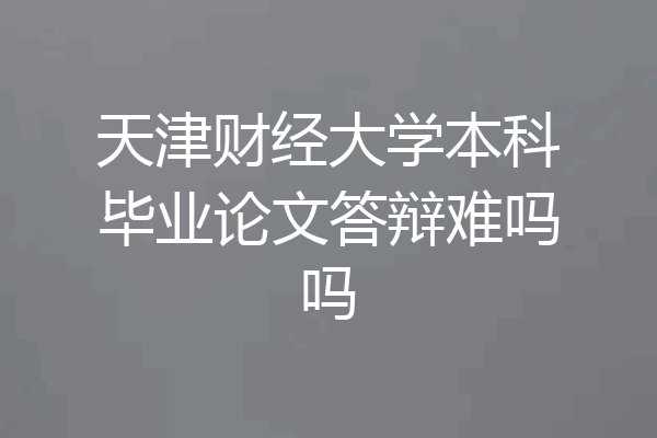天津财经大学本科毕业论文答辩难吗吗