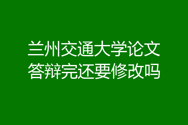 兰州交通大学论文答辩完还要修改吗