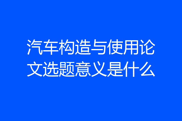 汽车构造与使用论文选题意义是什么