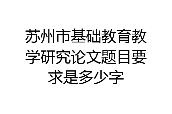 苏州市基础教育教学研究论文题目要求是多少字
