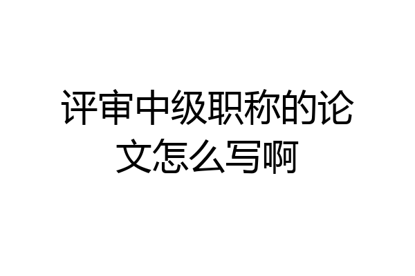 评审中级职称的论文怎么写啊