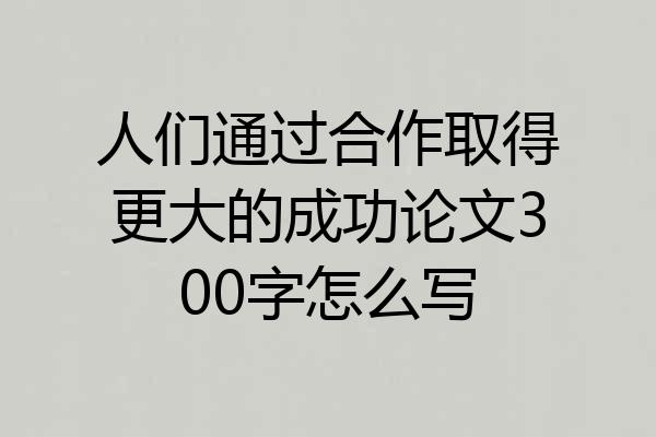 人们通过合作取得更大的成功论文300字怎么写