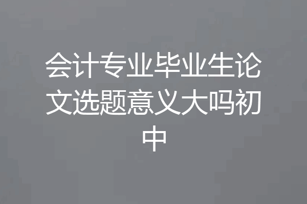 会计专业毕业生论文选题意义大吗初中
