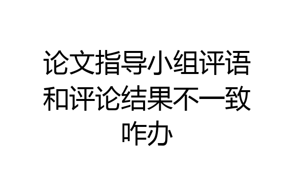 论文指导小组评语和评论结果不一致咋办
