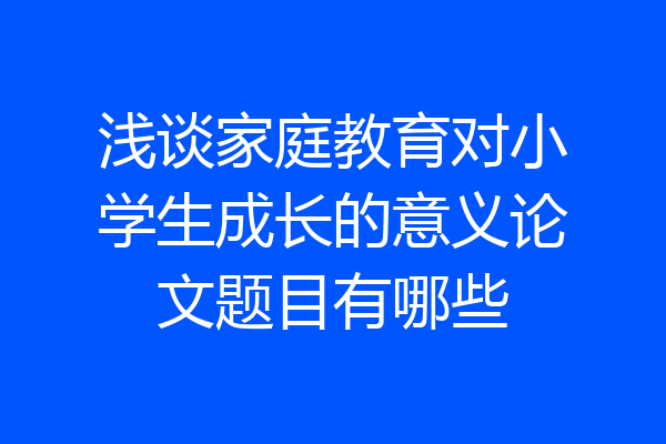 浅谈家庭教育对小学生成长的意义论文题目有哪些