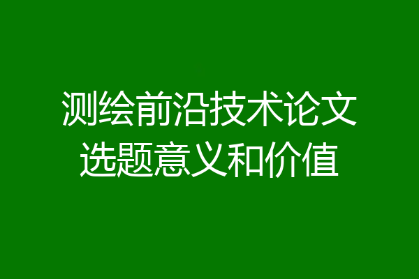 测绘前沿技术论文选题意义和价值