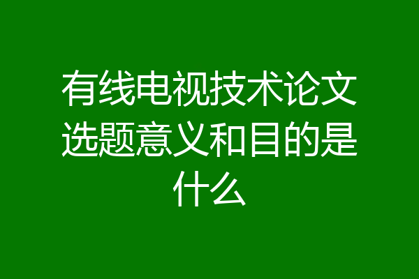 有线电视技术论文选题意义和目的是什么