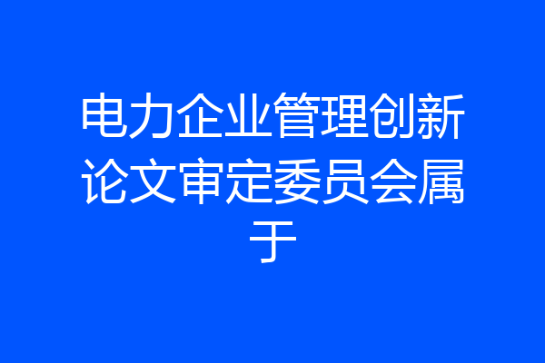 电力企业管理创新论文审定委员会属于