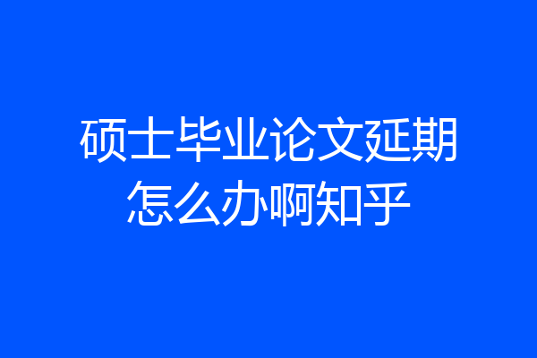 硕士毕业论文延期怎么办啊知乎