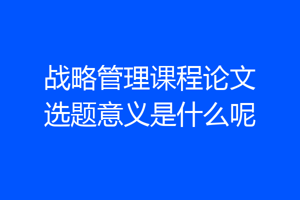 战略管理课程论文选题意义是什么呢