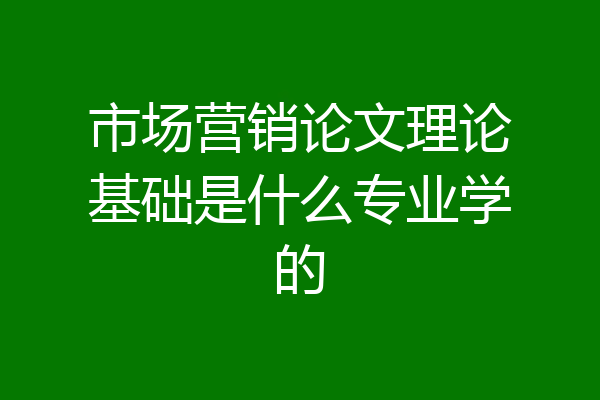 市场营销论文理论基础是什么专业学的