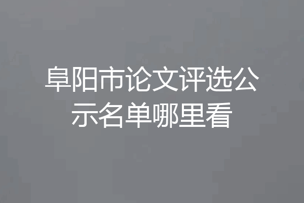 阜阳市论文评选公示名单哪里看