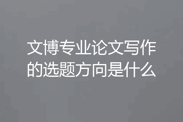 文博专业论文写作的选题方向是什么