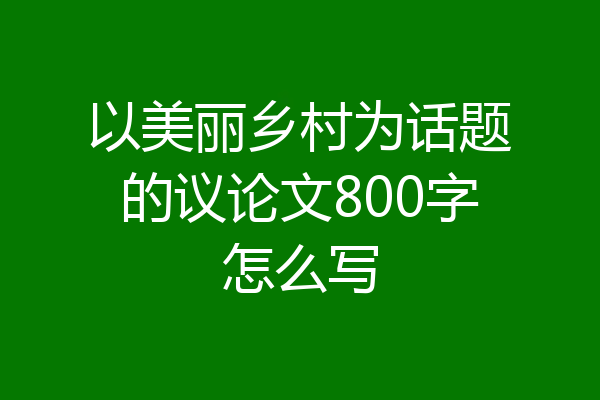 以美丽乡村为话题的议论文800字怎么写