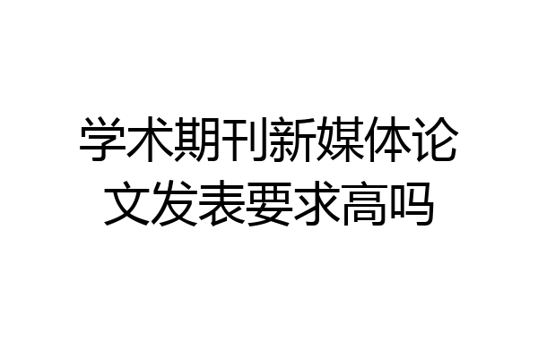 学术期刊新媒体论文发表要求高吗