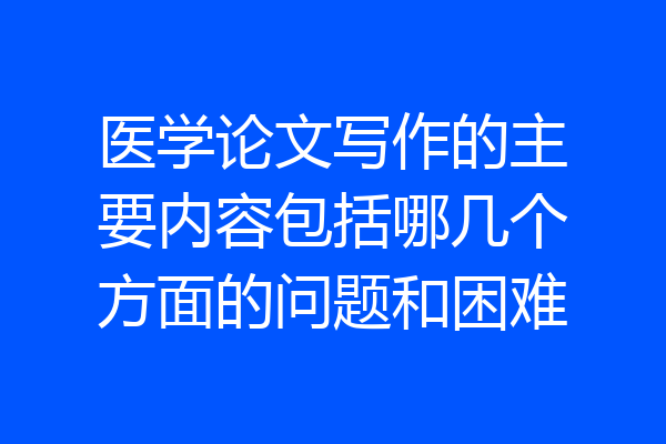 医学论文写作的主要内容包括哪几个方面的问题和困难