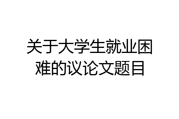 关于大学生就业困难的议论文题目