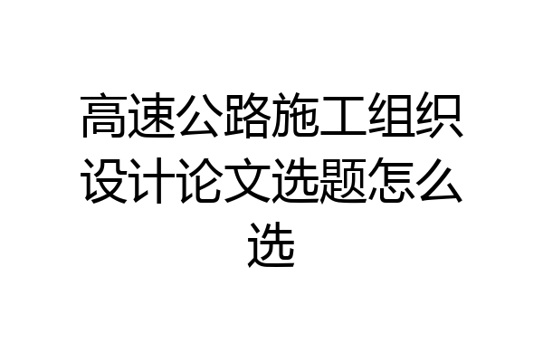 高速公路施工组织设计论文选题怎么选