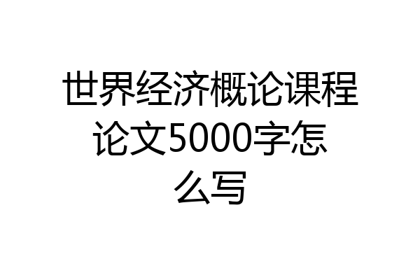 世界经济概论课程论文5000字怎么写