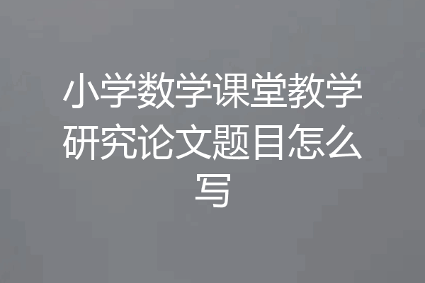 小学数学课堂教学研究论文题目怎么写