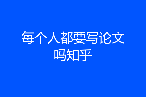 每个人都要写论文吗知乎
