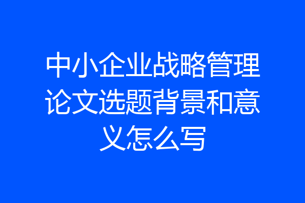 中小企业战略管理论文选题背景和意义怎么写