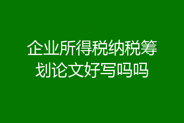 企业所得税纳税筹划论文好写吗吗