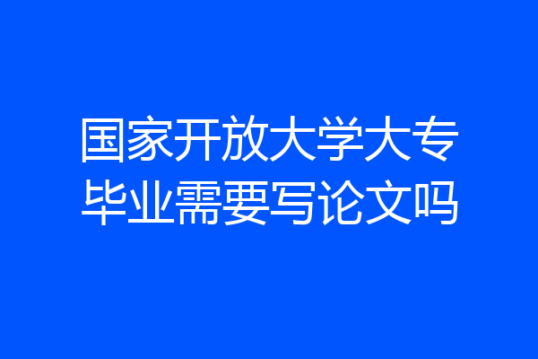 国家开放大学大专毕业需要写论文吗