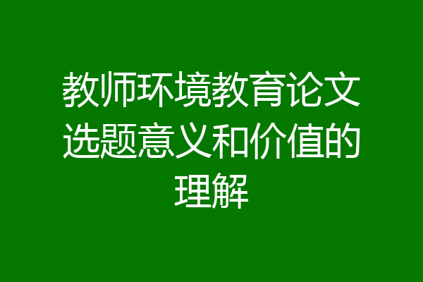 教师环境教育论文选题意义和价值的理解