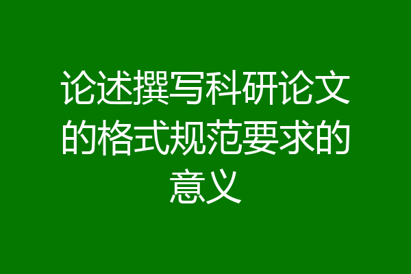 论述撰写科研论文的格式规范要求的意义