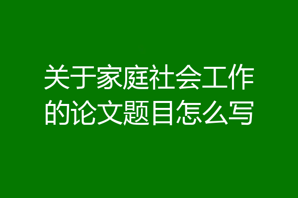 关于家庭社会工作的论文题目怎么写