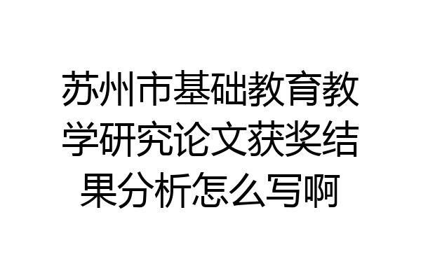 苏州市基础教育教学研究论文获奖结果分析怎么写啊