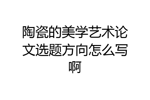 陶瓷的美学艺术论文选题方向怎么写啊
