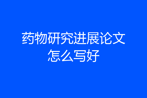 药物研究进展论文怎么写好