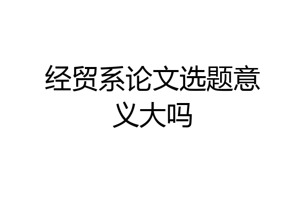 经贸系论文选题意义大吗