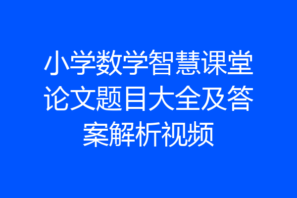 小学数学智慧课堂论文题目大全及答案解析视频
