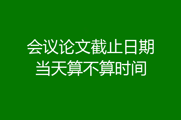 会议论文截止日期当天算不算时间