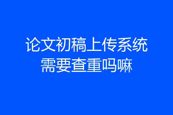 论文初稿上传系统需要查重吗嘛